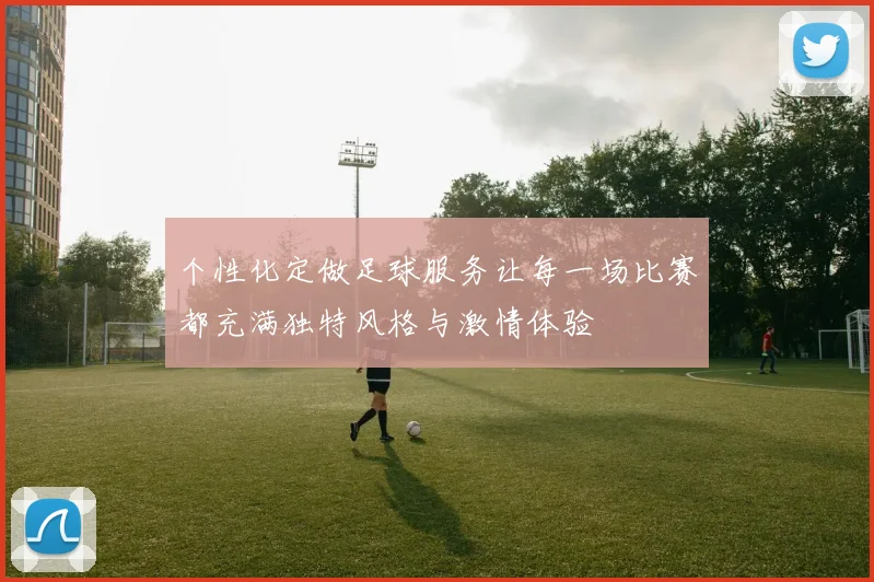 个性化定做足球服务让每一场比赛都充满独特风格与激情体验