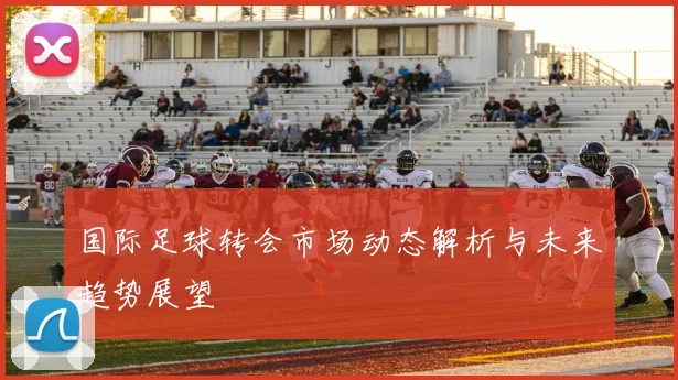 国际足球转会市场动态解析与未来趋势展望