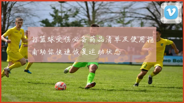打篮球受伤必备药品清单及使用指南助你快速恢复运动状态