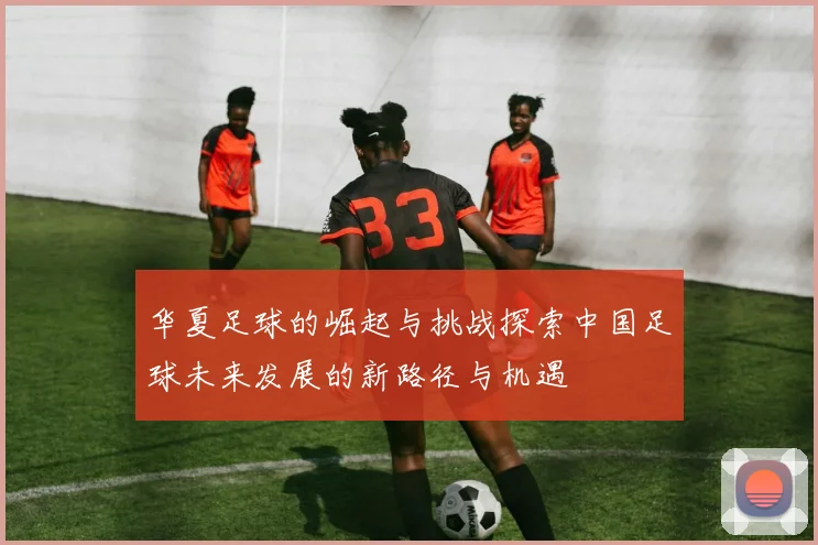华夏足球的崛起与挑战探索中国足球未来发展的新路径与机遇