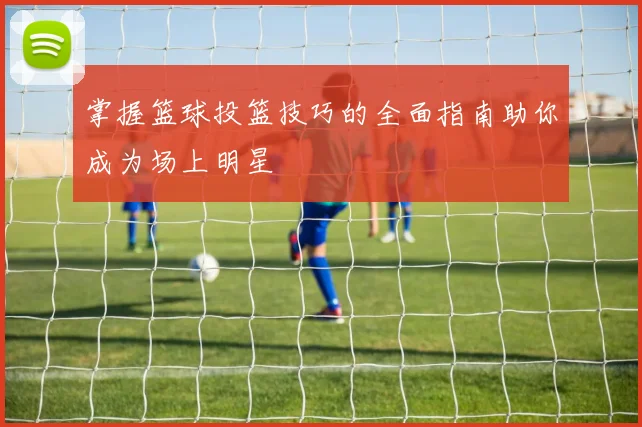掌握篮球投篮技巧的全面指南助你成为场上明星