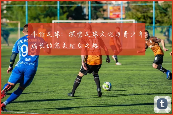 乔伦足球：探索足球文化与青少年成长的完美结合之路
