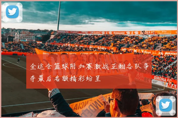 全运会篮球附加赛激战正酣各队争夺最后名额精彩纷呈