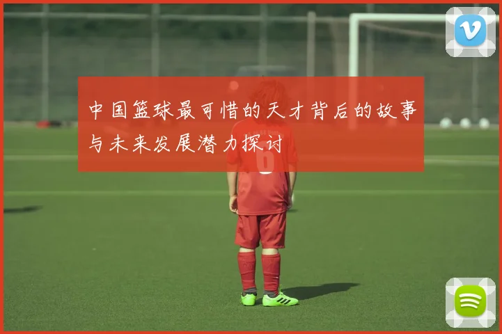 中国篮球最可惜的天才背后的故事与未来发展潜力探讨