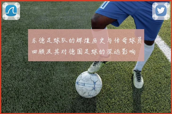 东德足球队的辉煌历史与传奇球员回顾及其对德国足球的深远影响