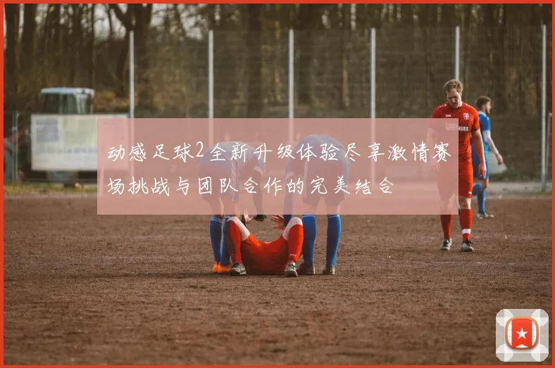 动感足球2全新升级体验尽享激情赛场挑战与团队合作的完美结合